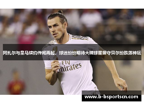 阿扎尔与皇马续约传闻再起，球迷纷纷期待大牌球星留守贝尔纷跌落神坛