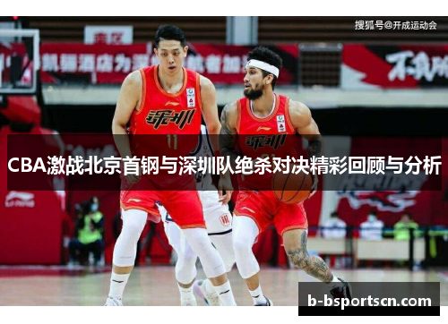 CBA激战北京首钢与深圳队绝杀对决精彩回顾与分析