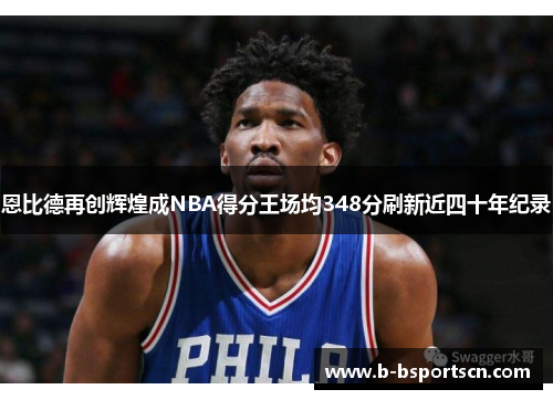 恩比德再创辉煌成NBA得分王场均348分刷新近四十年纪录