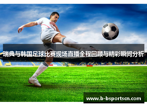 瑞典与韩国足球比赛现场直播全程回顾与精彩瞬间分析