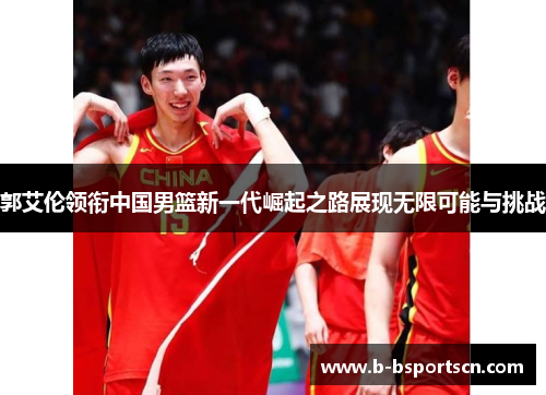 郭艾伦领衔中国男篮新一代崛起之路展现无限可能与挑战
