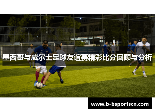 墨西哥与威尔士足球友谊赛精彩比分回顾与分析